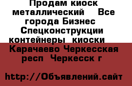 Продам киоск металлический  - Все города Бизнес » Спецконструкции, контейнеры, киоски   . Карачаево-Черкесская респ.,Черкесск г.